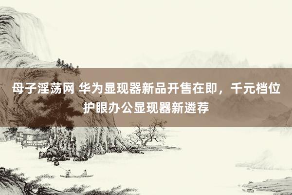 母子淫荡网 华为显现器新品开售在即，千元档位护眼办公显现器新遴荐