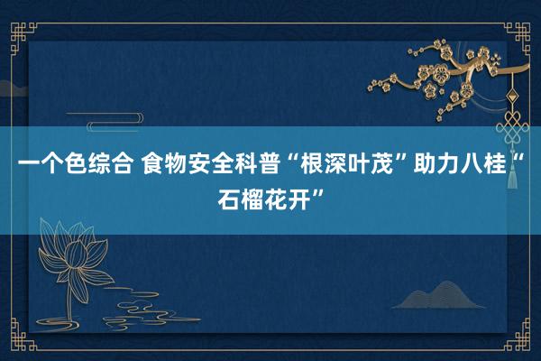 一个色综合 食物安全科普“根深叶茂”助力八桂“石榴花开”