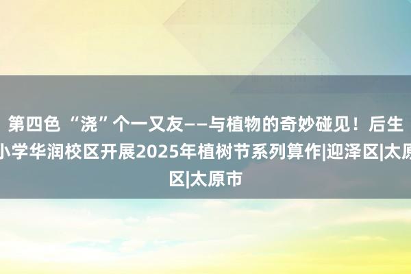 第四色 “浇”个一又友——与植物的奇妙碰见！后生路小学华润校区开展2025年植树节系列算作|迎泽区|太原市