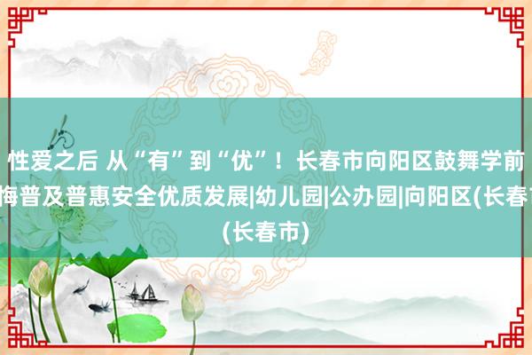 性爱之后 从“有”到“优”！长春市向阳区鼓舞学前教悔普及普惠安全优质发展|幼儿园|公办园|向阳区(长春市)