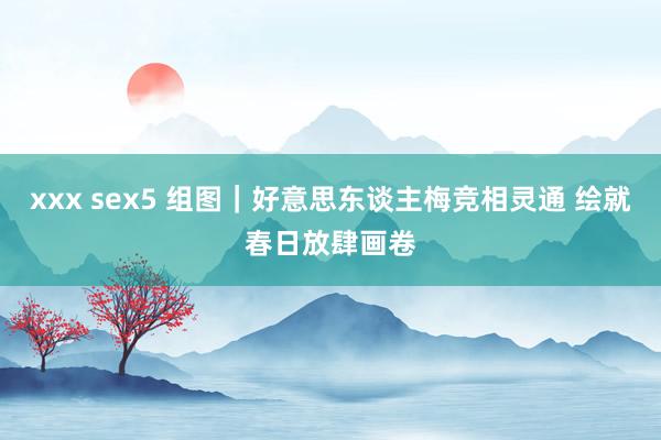 xxx sex5 组图｜好意思东谈主梅竞相灵通 绘就春日放肆画卷
