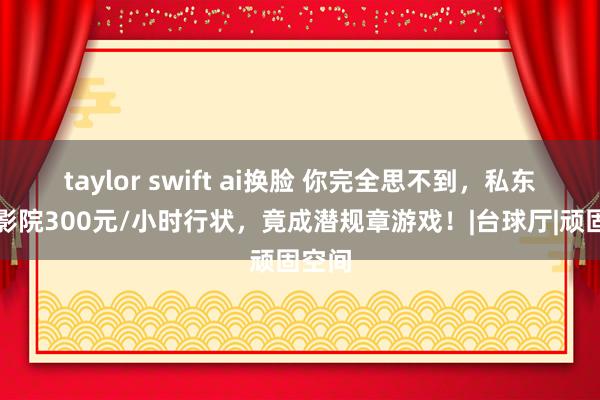 taylor swift ai换脸 你完全思不到，私东谈主影院300元/小时行状，竟成潜规章游戏！|台球厅|顽固空间