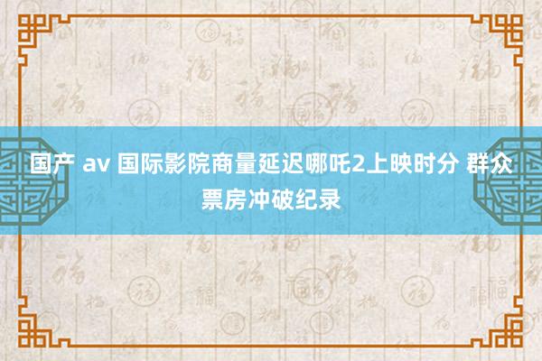国产 av 国际影院商量延迟哪吒2上映时分 群众票房冲破纪录