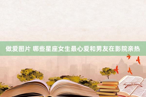 做爱图片 哪些星座女生最心爱和男友在影院亲热