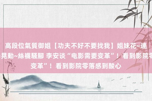 高段位氣質御姐【功夫不好不要找我】姐妹花~連體絲襪~大奶晃動~絲襪騷腳 李安谈“电影需要变革”！看到影院零落感到酸心