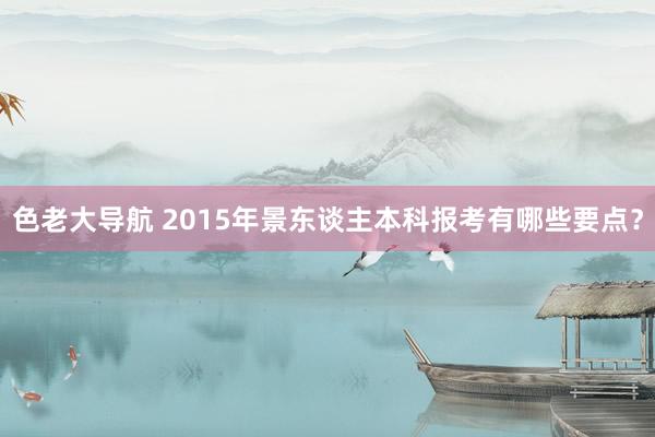 色老大导航 2015年景东谈主本科报考有哪些要点？