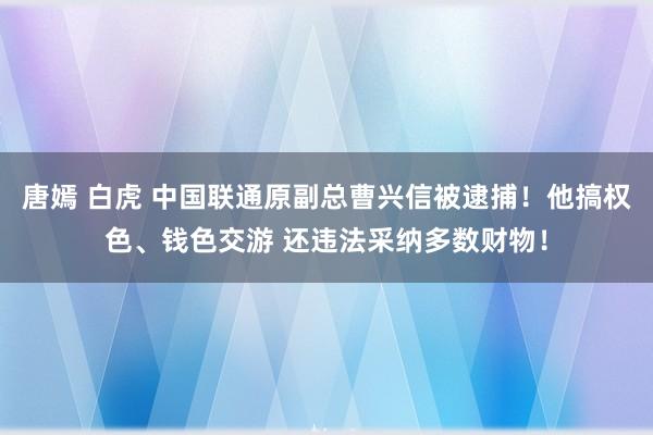 唐嫣 白虎 中国联通原副总曹兴信被逮捕！他搞权色、钱色交游 还违法采纳多数财物！
