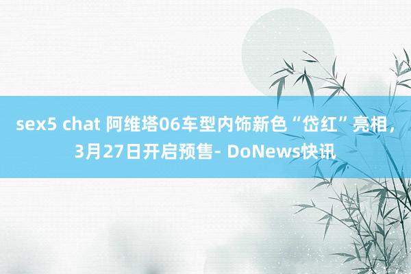 sex5 chat 阿维塔06车型内饰新色“岱红”亮相，3月27日开启预售- DoNews快讯