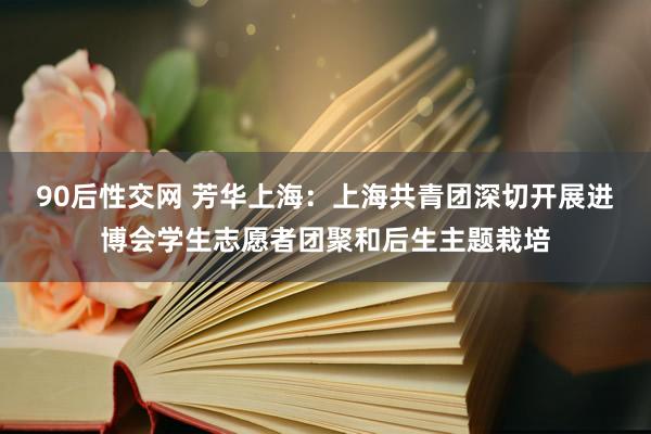 90后性交网 芳华上海：上海共青团深切开展进博会学生志愿者团聚和后生主题栽培