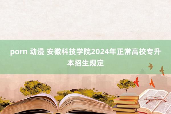 porn 动漫 安徽科技学院2024年正常高校专升本招生规定