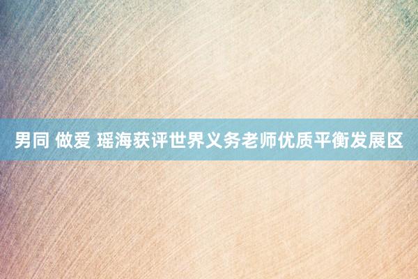 男同 做爱 瑶海获评世界义务老师优质平衡发展区