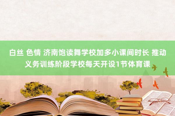 白丝 色情 济南饱读舞学校加多小课间时长 推动义务训练阶段学校每天开设1节体育课
