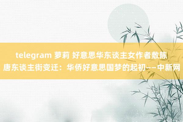 telegram 萝莉 好意思华东谈主女作者敷陈唐东谈主街变迁：华侨好意思国梦的起初——中新网
