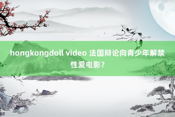 hongkongdoll video 法国辩论向青少年解禁性爱电影？