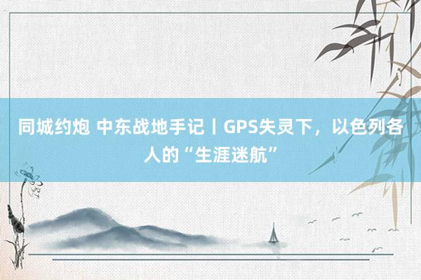 同城约炮 中东战地手记丨GPS失灵下，以色列各人的“生涯迷航”