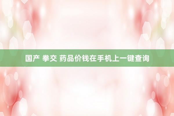国产 拳交 药品价钱在手机上一键查询