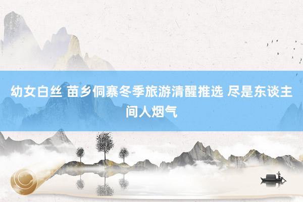 幼女白丝 苗乡侗寨冬季旅游清醒推选 尽是东谈主间人烟气