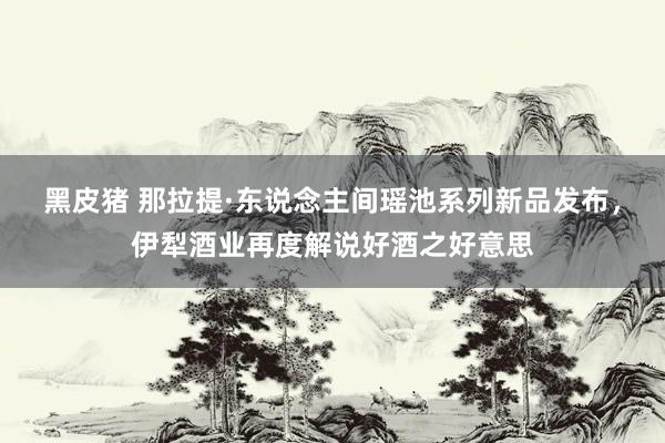 黑皮猪 那拉提·东说念主间瑶池系列新品发布，伊犁酒业再度解说好酒之好意思