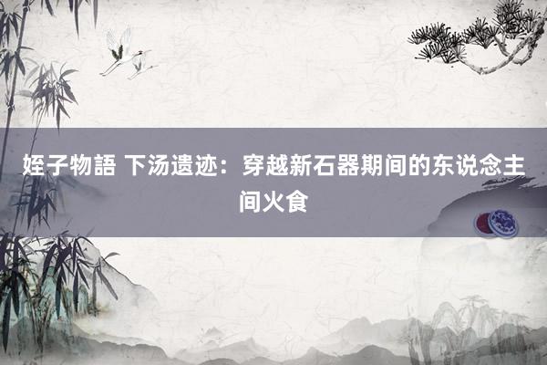 姪子物語 下汤遗迹：穿越新石器期间的东说念主间火食