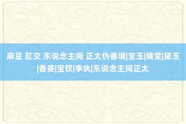 麻豆 肛交 东说念主间 正太伪善境|宝玉|晴雯|黛玉|香菱|宝钗|李纨|东说念主间正太