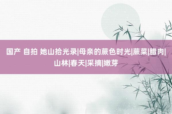 国产 自拍 她山拾光录|母亲的蕨色时光|蕨菜|腊肉|山林|春天|采摘|嫩芽