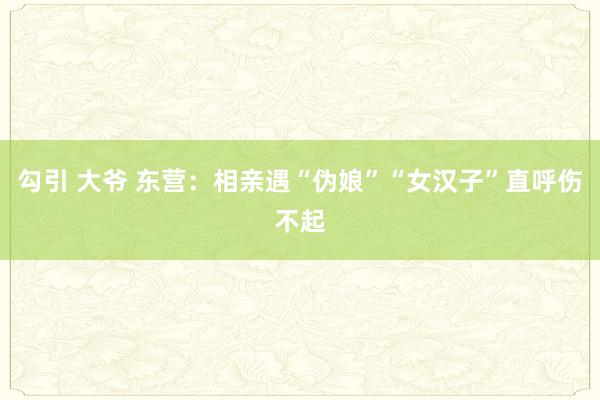勾引 大爷 东营：相亲遇“伪娘”“女汉子”直呼伤不起