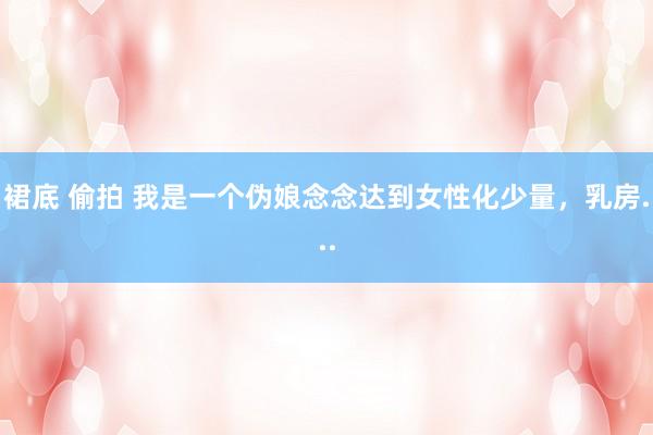 裙底 偷拍 我是一个伪娘念念达到女性化少量,乳房...