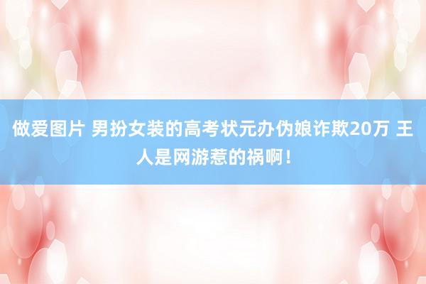 做爱图片 男扮女装的高考状元办伪娘诈欺20万 王人是网游惹的祸啊！