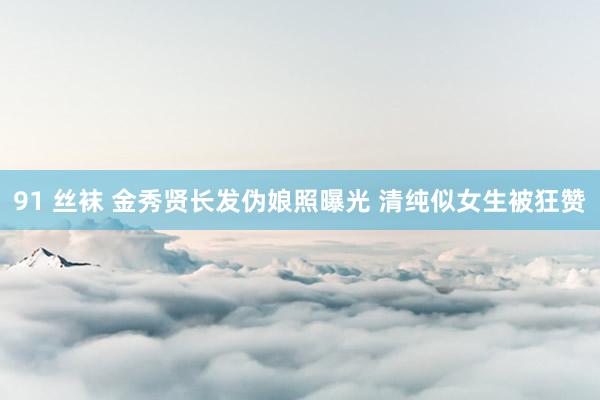 91 丝袜 金秀贤长发伪娘照曝光 清纯似女生被狂赞