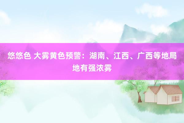 悠悠色 大雾黄色预警：湖南、江西、广西等地局地有强浓雾