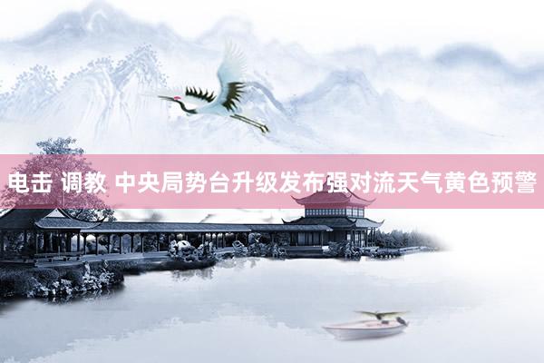 电击 调教 中央局势台升级发布强对流天气黄色预警