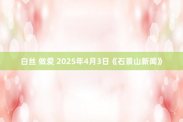 白丝 做爱 2025年4月3日《石景山新闻》