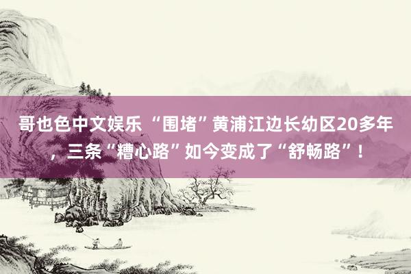 哥也色中文娱乐 “围堵”黄浦江边长幼区20多年，三条“糟心路”如今变成了“舒畅路”！