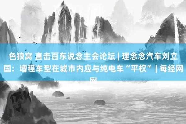 色狼窝 直击百东说念主会论坛 | 理念念汽车刘立国：增程车型在城市内应与纯电车“平权” | 每经网