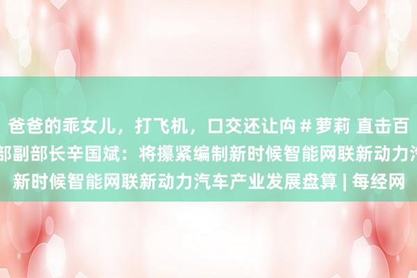 爸爸的乖女儿，打飞机，口交还让禸＃萝莉 直击百东说念主会论坛丨工信部副部长辛国斌：将攥紧编制新时候智能网联新动力汽车产业发展盘算 | 每经网