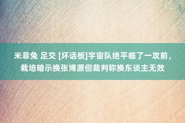 米菲兔 足交 [坏话板]宇宙队绝平临了一攻前，栽培暗示换张博源但裁判称换东谈主无效