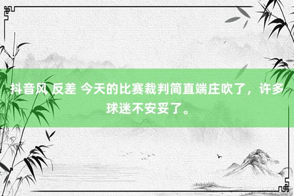 抖音风 反差 今天的比赛裁判简直端庄吹了，许多球迷不安妥了。