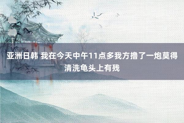 亚洲日韩 我在今天中午11点多我方撸了一炮莫得清洗龟头上有残
