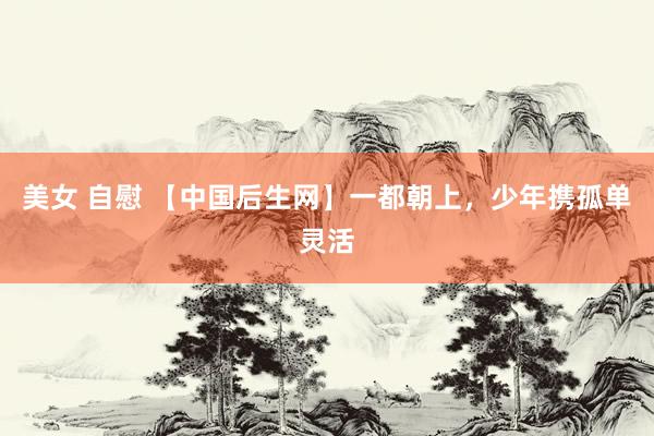 美女 自慰 【中国后生网】一都朝上，少年携孤单灵活