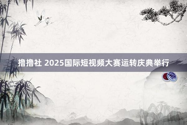 撸撸社 2025国际短视频大赛运转庆典举行