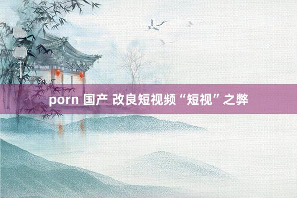 porn 国产 改良短视频“短视”之弊