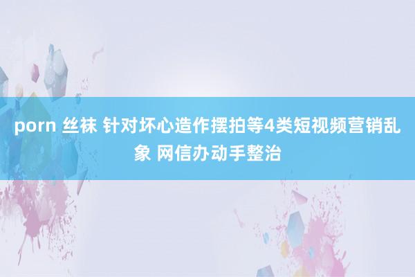 porn 丝袜 针对坏心造作摆拍等4类短视频营销乱象 网信办动手整治