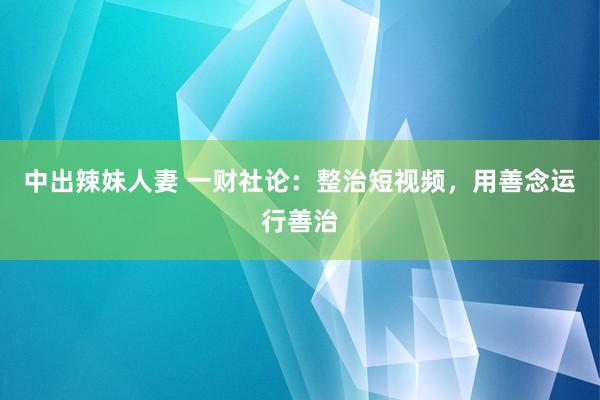 中出辣妹人妻 一财社论：整治短视频，用善念运行善治