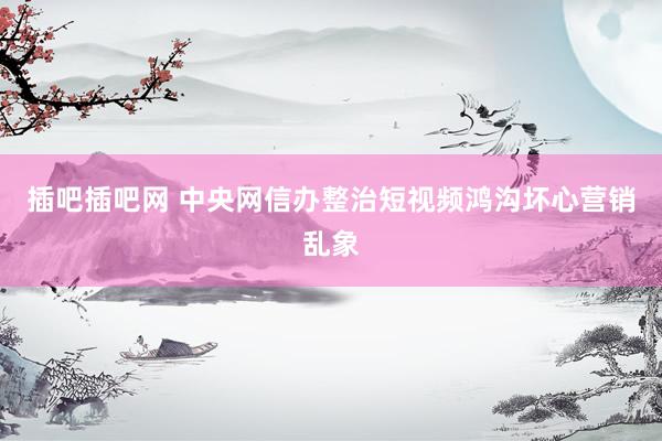 插吧插吧网 中央网信办整治短视频鸿沟坏心营销乱象