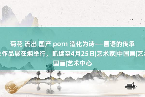 菊花 流出 国产 porn 造化为诗——画语的传承与重生作品展在烟举行，抓续至4月25日|艺术家|中国画|艺术中心