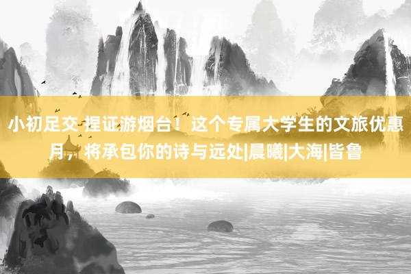 小初足交 捏证游烟台！这个专属大学生的文旅优惠月，将承包你的诗与远处|晨曦|大海|皆鲁