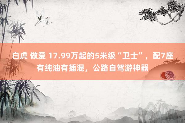 白虎 做爱 17.99万起的5米级“卫士”，配7座有纯油有插混，公路自驾游神器