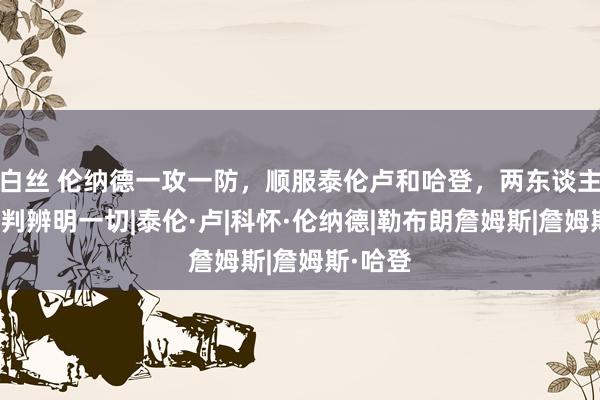 白丝 伦纳德一攻一防，顺服泰伦卢和哈登，两东谈主赛后言判辨明一切|泰伦·卢|科怀·伦纳德|勒布朗詹姆斯|詹姆斯·哈登