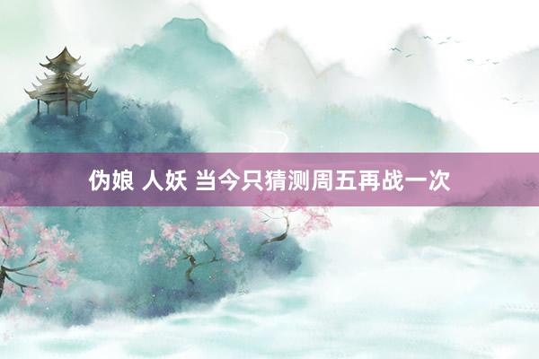 伪娘 人妖 当今只猜测周五再战一次