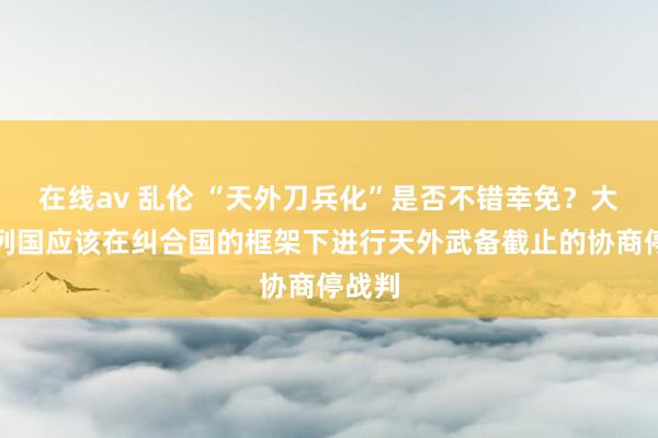 在线av 乱伦 “天外刀兵化”是否不错幸免？大家：列国应该在纠合国的框架下进行天外武备截止的协商停战判